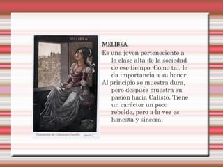 MELIBEA:
Es una joven perteneciente a
   la clase alta de la sociedad
   de ese tiempo. Como tal, le
   da importancia a su honor,
Al principio se muestra dura,
   pero después muestra su
   pasión hacia Calisto. Tiene
   un carácter un poco
   rebelde, pero a la vez es
   honesta y sincera.
 