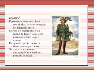 CALISTO:
Perteneciente a una clase
   social alta, por tanto usaba
   un lenguaje culto.
Carece de escrúpulos y es
   capaz de hacer lo que sea
   para conseguir lo que
   quiere.
Es egoista, galán, ocioso y
   tiene rentas y criados.
Se comporta como un
   enamorado que casi ha
   perdido la razón.
 