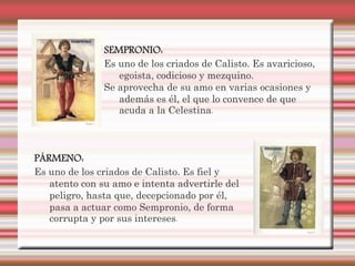 SEMPRONIO:
               Es uno de los criados de Calisto. Es avaricioso,
                  egoista, codicioso y mezquino.
               Se aprovecha de su amo en varias ocasiones y
                  además es él, el que lo convence de que
                  acuda a la Celestina.



PÁRMENO:
Es uno de los criados de Calisto. Es fiel y
   atento con su amo e intenta advertirle del
   peligro, hasta que, decepcionado por él,
   pasa a actuar como Sempronio, de forma
   corrupta y por sus intereses.
 