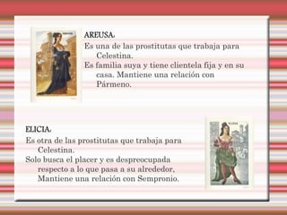AREUSA:
                Es una de las prostitutas que trabaja para
                   Celestina.
                Es familia suya y tiene clientela fija y en su
                   casa. Mantiene una relación con
                   Pármeno.




ELICIA:
Es otra de las prostitutas que trabaja para
   Celestina.
Solo busca el placer y es despreocupada
   respecto a lo que pasa a su alrededor,
   Mantiene una relación con Sempronio.
 