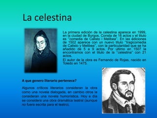 La celestina
                         La primera edición de la celestina aparece en 1999,
                         en la ciudad de Burgos. Consta de 16 actos y el titulo
                         es ‘’comedia de Calisto i Melibea’’. En las ediciones
                         de 1502 aparece con un nuevo titulo ‘’tragicomedia
                         de Calisto y Melibea’’, con la particularidad que se ha
                         añadido de 5 a 9 actos. Por ultimo en 1507 la
                         encontramos con el titulo de la ‘’celestina’’ con 21
                         actos.
                         El autor de la obra es Fernando de Rojas, nacido en
                         Toledo en 1475.



A que genero literario pertenece?
Algunos críticos literarios consideran la obra
como una novela dialogada, en cambio otros la
consideran una novela humorística. Hoy e día
se considera una obra dramática teatral (aunque
no fuera escrita para el teatro).
 