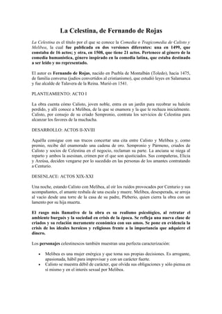 La Celestina, de Fernando de Rojas
La Celestina es el título por el que se conoce la Comedia o Tragicomedia de Calisto y
Melibea, la cual fue publicada en dos versiones diferentes: una en 1499, que
constaba de 16 actos; y otra, en 1508, que tiene 21 actos. Pertenece al género de la
comedia humanística, género inspirado en la comedia latina, que estaba destinado
a ser leído y no representado.

El autor es Fernando de Rojas, nacido en Puebla de Montalbán (Toledo), hacia 1475,
de familia conversa (judíos convertidos al cristianismo), que estudió leyes en Salamanca
y fue alcalde de Talavera de la Reina. Murió en 1541.

PLANTEAMIENTO: ACTO I

La obra cuenta cómo Calisto, joven noble, entra en un jardín para recobrar su halcón
perdido, y allí conoce a Melibea, de la que se enamora y la que le rechaza inicialmente.
Calisto, por consejo de su criado Sempronio, contrata los servicios de Celestina para
alcanzar los favores de la muchacha.

DESARROLLO: ACTOS II-XVIII

Aquélla consigue con sus trucos concertar una cita entre Calisto y Melibea y, como
premio, recibe del enamorado una cadena de oro. Sempronio y Pármeno, criados de
Calisto y socios de Celestina en el negocio, reclaman su parte. La anciana se niega al
reparto y ambos la asesinan, crimen por el que son ajusticiados. Sus compañeras, Elicia
y Areúsa, deciden vengarse por lo sucedido en las personas de los amantes contratando
a Centurio.

DESENLACE: ACTOS XIX-XXI

Una noche, estando Calisto con Melibea, al oír los ruidos provocados por Centurio y sus
acompañantes, el amante resbala de una escala y muere. Melibea, desesperada, se arroja
al vacío desde una torre de la casa de su padre, Pleberio, quien cierra la obra con un
lamento por su hija muerta.

El rasgo más llamativo de la obra es su realismo psicológico, al retratar el
ambiente burgués y la sociedad en crisis de la época. Se refleja una nueva clase de
criados y su relación meramente económica con sus amos. Se pone en evidencia la
crisis de los ideales heroicos y religiosos frente a la importancia que adquiere el
dinero.

Los personajes celestinescos también muestran una perfecta caracterización:

   •   Melibea es una mujer enérgica y que toma sus propias decisiones. Es arrogante,
       apasionada, hábil para improvisar y con un carácter fuerte.
   •   Calisto se muestra débil de carácter, que olvida sus obligaciones y sólo piensa en
       sí mismo y en el interés sexual por Melibea.
 