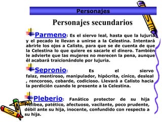 Personajes

            Personajes secundarios
    Parmeno: Es el siervo leal, hasta que la lujuria
y el pecado le llevan a unirse a la Celestina. Intentará
abrirle los ojos a Calisto, para que se de cuenta de que
la Celestina lo que quiere es sacarle el dinero. También
le advierte que las mujeres no merecen la pena, aunque
él acabará traicionándole por lujuria.

    Sepronio:               Es          el         siervo
falaz, mentiroso, manipulador, hipócrita, cínico, desleal
, rencoroso, cobarde, codicioso. Llevará a Calisto hacia
la perdición cuando le presente a la Celestina.


   Pleberio:         Fanático protector de su hija
Melibea, patético, afectuoso, vacilante, poco prudente,
débil ante su hija, inocente, confundido con respecto a
su hija.
 