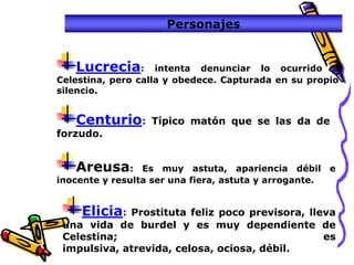 Personajes


   Lucrecia:        intenta denunciar lo ocurrido a
Celestina, pero calla y obedece. Capturada en su propio
silencio.


   Centurio:      Típico matón que se las da de
forzudo.


   Areusa:       Es muy astuta, apariencia débil e
inocente y resulta ser una fiera, astuta y arrogante.


    Elicia:  Prostituta feliz poco previsora, lleva
 una vida de burdel y es muy dependiente de
 Celestina;                                      es
 impulsiva, atrevida, celosa, ociosa, débil.
 