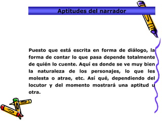 Aptitudes del narrador




Puesto que está escrita en forma de diálogo, la
forma de contar lo que pasa depende totalmente
de quién lo cuente. Aquí es donde se ve muy bien
la naturaleza de los personajes, lo que les
molesta o atrae, etc. Así qué, dependiendo del
locutor y del momento mostrará una aptitud u
otra.
 