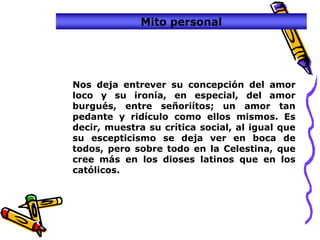 Mito personal




Nos deja entrever su concepción del amor
loco y su ironía, en especial, del amor
burgués, entre señoriítos; un amor tan
pedante y ridículo como ellos mismos. Es
decir, muestra su crítica social, al igual que
su escepticismo se deja ver en boca de
todos, pero sobre todo en la Celestina, que
cree más en los dioses latinos que en los
católicos.
 