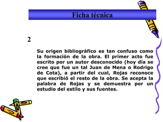 Ficha técnica


2
    Su origen bibliográfico es tan confuso como
    la formación de la obra. El primer acto fue
    escrito por un autor desconocido (hoy día se
    cree que fue un tal Juan de Mena o Rodrigo
    de Cota), a partir del cual, Rojas reconoce
    que escribió el resto de la obra. Se acepta la
    palabra de Rojas y se demuestra por un
    estudio del estilo y sus fuentes.
 