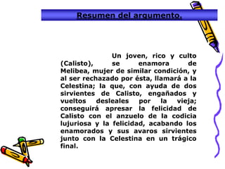 Resumen del argumento.




               Un joven, rico y culto
(Calisto),     se      enamora      de
Melibea, mujer de similar condición, y
al ser rechazado por ésta, llamará a la
Celestina; la que, con ayuda de dos
sirvientes de Calisto, engañados y
vueltos    desleales   por   la  vieja;
conseguirá apresar la felicidad de
Calisto con el anzuelo de la codicia
lujuriosa y la felicidad, acabando los
enamorados y sus avaros sirvientes
junto con la Celestina en un trágico
final.
 