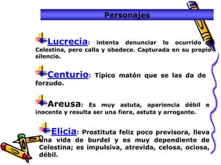 Personajes


   Lucrecia:        intenta denunciar lo ocurrido a
Celestina, pero calla y obedece. Capturada en su propio
silencio.


   Centurio:      Típico matón que se las da de
forzudo.


   Areusa:       Es muy astuta, apariencia débil e
inocente y resulta ser una fiera, astuta y arrogante.


    Elicia:  Prostituta feliz poco previsora, lleva
 una vida de burdel y es muy dependiente de
 Celestina; es impulsiva, atrevida, celosa, ociosa,
 débil.
 