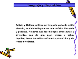 Lenguaje y disposición




Calisto y Melibea utilizan un lenguaje culto de estilo
elevado, en Calisto llega a ser una retórica hinchada
y pedante. Mientras que los diálogos entre putas y
sirvientes   son      de   una   gran   viveza   y   sabor
popular, llenos de sabios refranes y proverbios y de
frases filosófales.
 