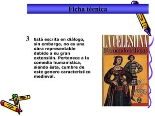 Ficha técnica



3   Está escrita en diálogo,
    sin embargo, no es una
    obra representable
    debido a su gran
    extensión. Pertenece a la
    comedia humanística,
    siendo ésta, cumbre de
    este genero característico
    medieval.
 