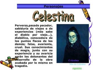 Personajes




Perversa,pasado pecador,
sabiduría de viejos o de
experiencias (más sabe
el diablo por viejo...),
diabólica, conocedora de
los puntos flacos de los
demás; falsa, avarienta,
cruel. Sus conocimientos
de magia, junto con su
experiencia y su avaricia
serán los detonantes del
desarrollo de la obra           Celestina
acabada por lo mismo en         Mas de Celestina
tragedia.
                                   siguiente
 