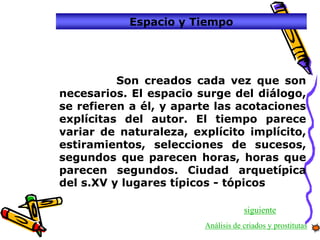 Espacio y Tiempo




          Son creados cada vez que son
necesarios. El espacio surge del diálogo,
se refieren a él, y aparte las acotaciones
explícitas del autor. El tiempo parece
variar de naturaleza, explícito implícito,
estiramientos, selecciones de sucesos,
segundos que parecen horas, horas que
parecen segundos. Ciudad arquetípica
del s.XV y lugares típicos - tópicos

                                    siguiente
                        Análisis de criados y prostitutas
 