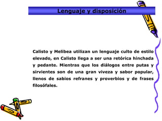 Lenguaje y disposición




Calisto y Melibea utilizan un lenguaje culto de estilo
elevado, en Calisto llega a ser una retórica hinchada
y pedante. Mientras que los diálogos entre putas y
sirvientes son de una gran viveza y sabor popular,
llenos de sabios refranes y proverbios y de frases
filosófales.
 
