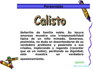 Personajes




Señoriíto de familia noble. Su locura
amorosa muestra una irresponsabilidad
típica de un niño mimado. Generoso,
pesimista, no duda en desentenderse de su
verdadero problema y pasárselo a sus
criados, implorando y rogando (recordar
que es un noble), perdiendo su dignidad;
esto      muestra       un     verdadero
apasionamiento.
                                  siguiente
                                  Mas de Calisto
 
