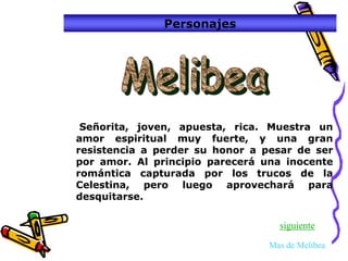Personajes




 Señorita, joven, apuesta, rica. Muestra un
amor espiritual muy fuerte, y una gran
resistencia a perder su honor a pesar de ser
por amor. Al principio parecerá una inocente
romántica capturada por los trucos de la
Celestina, pero luego aprovechará para
desquitarse.

                                   siguiente

                                 Mas de Melibea
 