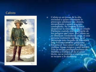 Calisto
 Calisto es un joven de la alta
sociedad a quien solamente le
preocupa satisfacer sus deseos,
atropellando a quien sea para
conseguirlo. Su cinismo le hace
despreciar la sinceridad de su criado
Pármeno cuando este le advierte de
los peligros que corre. En Calisto no
se observan verdaderas crisis, es una
persona realmente egoísta. Es el
personaje más cargado de literatura,
más voluntariamente artificioso.
Encarna el 'loco amor', del que es
víctima: figura trágica y anti heroica.
Tras la escena primera (rechazo de
Melibea a Calisto) se da el amor
ilícito, no se insinúa el matrimonio y
se recurre a la alcahueta
 