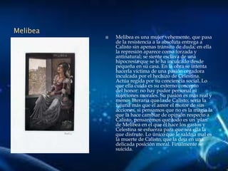 Melibea
 Melibea es una mujer vehemente, que pasa
de la resistencia a la absoluta entrega a
Calisto sin apenas tránsito de duda; en ella
la represión aparece como forzada y
antinatural; se siente esclava de una
hipocresía que se le ha inculcado desde
pequeña en su casa. En la obra se intenta
hacerla víctima de una pasión cegadora
inculcada por el hechizo de Celestina.
Actúa regida por su conciencia social. Lo
que ella cuida es su externo concepto
del honor: no hay pudor personal ni
sujeciones morales. Su pasión es más real y
menos literaria que la de Calisto; sería la
lujuria más que el amor el motor de sus
acciones, si pensamos que no es la magia la
que la hace cambiar de opinión respecto a
Calisto, pensaremos que todo es un 'plan'
de Melibea en el que él hace los gastos y
Celestina se esfuerza para que sea ella la
que disfrute. Lo único que le saldría mal es
la muerte de Calisto, que la deja en una
delicada posición moral. Finalmente se
suicida.
 
