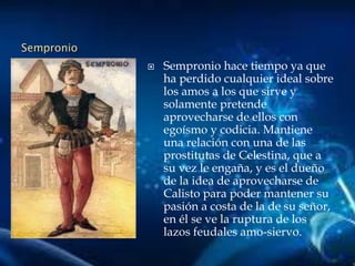 Sempronio
 Sempronio hace tiempo ya que
ha perdido cualquier ideal sobre
los amos a los que sirve y
solamente pretende
aprovecharse de ellos con
egoísmo y codicia. Mantiene
una relación con una de las
prostitutas de Celestina, que a
su vez le engaña, y es el dueño
de la idea de aprovecharse de
Calisto para poder mantener su
pasión a costa de la de su señor,
en él se ve la ruptura de los
lazos feudales amo-siervo.
 