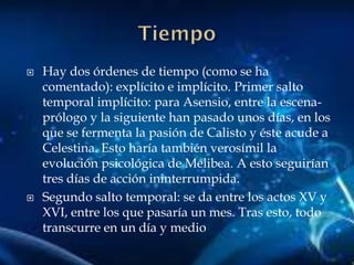  Hay dos órdenes de tiempo (como se ha
comentado): explícito e implícito. Primer salto
temporal implícito: para Asensio, entre la escena-
prólogo y la siguiente han pasado unos días, en los
que se fermenta la pasión de Calisto y éste acude a
Celestina. Esto haría también verosímil la
evolución psicológica de Melibea. A esto seguirían
tres días de acción ininterrumpida.
 Segundo salto temporal: se da entre los actos XV y
XVI, entre los que pasaría un mes. Tras esto, todo
transcurre en un día y medio
 