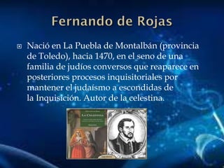  Nació en La Puebla de Montalbán (provincia
de Toledo), hacia 1470, en el seno de una
familia de judíos conversos que reaparece en
posteriores procesos inquisitoriales por
mantener el judaísmo a escondidas de
la Inquisición. Autor de la celestina.
 