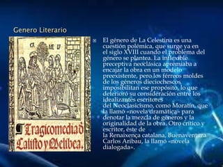 Genero Literario
 El género de La Celestina es una
cuestión polémica, que surge ya en
el siglo XVIII cuando el problema del
género se plantea. La inflexible
preceptiva neoclásica apremiaba a
encajar la obra en un modelo
preexistente, pero los férreos moldes
de los géneros dieciochescos
imposibilitan ese propósito, lo que
deterioró su consideración entre los
idealizantes escritores
del Neoclasicismo, como Moratín, que
la llamó «novela dramática» para
denotar la mezcla de géneros y la
originalidad de la obra. Otro crítico y
escritor, éste de
la Renaixença catalana, Buenaventura
Carlos Aribau, la llamó «novela
dialogada».
 