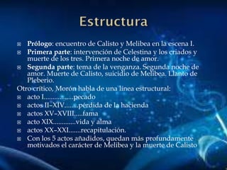  Prólogo: encuentro de Calisto y Melibea en la escena I.
 Primera parte: intervención de Celestina y los criados y
muerte de los tres. Primera noche de amor.
 Segunda parte: tema de la venganza. Segunda noche de
amor. Muerte de Calisto, suicidio de Melibea. Llanto de
Pleberio.
Otro crítico, Morón habla de una línea estructural:
 acto I.................pecado
 actos II–XIV........pérdida de la hacienda
 actos XV–XVIII.....fama
 acto XIX.............vida y alma
 actos XX–XXI.......recapitulación.
 Con los 5 actos añadidos, quedan más profundamente
motivados el carácter de Melibea y la muerte de Calisto
 