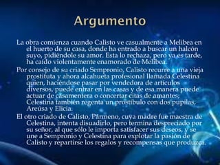 La obra comienza cuando Calisto ve casualmente a Melibea en
el huerto de su casa, donde ha entrado a buscar un halcón
suyo, pidiéndole su amor. Esta lo rechaza, pero ya es tarde,
ha caído violentamente enamorado de Melibea.
Por consejo de su criado Sempronio, Calisto recurre a una vieja
prostituta y ahora alcahueta profesional llamada Celestina
quien, haciéndose pasar por vendedora de artículos
diversos, puede entrar en las casas y de esa manera puede
actuar de casamentera o concertar citas de amantes;
Celestina también regenta un prostíbulo con dos pupilas,
Areúsa y Elicia.
El otro criado de Calisto, Pármeno, cuya madre fue maestra de
Celestina, intenta disuadirlo, pero termina despreciado por
su señor, al que sólo le importa satisfacer sus deseos, y se
une a Sempronio y Celestina para explotar la pasión de
Calisto y repartirse los regalos y recompensas que produzca.
 