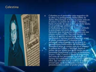Celestina
 Celestina es el personaje más sugestivo de
la obra y la protagonista indiscutible de
dicha obra aunque el tema se centre más en
el amor y la pasión de Calisto y Melibea,
hasta el punto de que acabó por darle título;
es un personaje pintoresco y vívido,
es hedonista, avara y vital. Conoce a fondo
la psicología del resto de los personajes,
haciendo que incluso los reticentes con sus
planes cedan a ellos. Sus móviles son la
codicia, el apetito sexual (que sacia
facilitando e incluso presenciando) y amor
al poder psicológico. Celestina es el
personaje más sugestivo de la obra y la
protagonista indiscutible de dicha obra
aunque el tema se centre más en el amor y
la pasión de Calisto y Melibea, hasta el
punto de que acabó por darle título; es un
personaje pintoresco y vívido, es hedonista,
avara y vital. Conoce a fondo la psicología
del resto de los personajes, haciendo que
incluso los reticentes con sus planes cedan a
ellos. Sus móviles son la codicia, el apetito
sexual (que sacia facilitando e incluso
presenciando) y amor al poder psicológico.
 