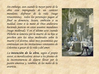 Sin embargo, aun cuando la mayor parte de la
obra está impregnada de un carácter
mundano, disfrutar de la vida (rasgo
renacentista), todos los personajes pagan al
final su demencia, locura, ambición o su
maldad, como si la mano de Dios anduviera
haciendo justicia en estos asuntos mundanos
(rasgo medieval). Y en el último acto cuando
Pleberio se lamenta por la muerte de su hija se
perciben aún las ideas medievales sobre la
muerte y el destino, ideas muy pesismistas que
contrastan con las invitaciones constantes de
Celestina a gozar de la vida y del amor.
La intención de la obra, según el propio
autor, es moralizadora: avisar a los jóvenes de
la inconveniencia de dejarse llevar por la
pasión amorosa y, también, de los males de la
avaricia.
 