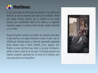 Melibea:
Es una joven mujer de alto linaje que muestra a sus padres una
forma de ser que no concuerda para nada con la verdadera. Ofrece
una imagen inocente mientras que en realidad es una astuta
lujuriosa que escondiéndose detrás de su honra y su impecable
reputación engaña a su antojo a todo el mundo, excepto a Celestina
y a su criada.
Después del primer encuentro con Calisto, los restantes serán todos
en plan lujurioso, no es capaz de dominar su deseo. Es decir, una vez
influida por Celestina desata su lado más apasionado encadenado
hasta entonces bajo la honra. Señorita, joven, apuesta, rica.
Muestra un amor espiritual muy fuerte, y una gran resistencia a
perder su honor a pesar de ser por amor. Al principio parecerá una
inocente romántica capturada por los trucos de la Celestina, pero
luego aprovechará para desquitarse.
 