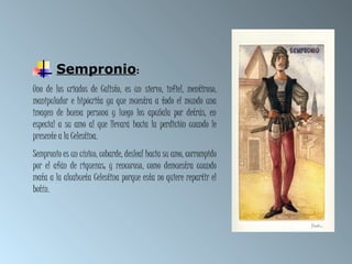Sempronio:
Uno de los criados de Calisto, es un siervo, infiel, mentiroso,
manipulador e hipócrita ya que muestra a todo el mundo una
imagen de buena persona y luego los apuñala por detrás, en
especial a su amo al que llevará hacia la perdición cuando le
presente a la Celestina.
Sempronio es un cínico, cobarde, desleal hacia su amo, corrompido
por el afán de riquezas; y rencoroso, como demuestra cuando
mata a la alcahueta Celestina porque esta no quiere repartir el
botín.
 