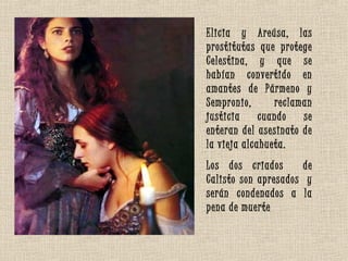 Elicia y Areúsa, las
prostitutas que protege
Celestina, y que se
habían convertido en
amantes de Pármeno y
Sempronio, reclaman
justicia cuando se
enteran del asesinato de
la vieja alcahueta.
Los dos criados de
Calisto son apresados y
serán condenados a la
pena de muerte
 