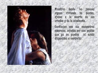 Mientras tanto los jóvenes
siguen viviendo su pasión,
ajenos a la muerte de sus
criados y de la alcahueta.
Continúan con sus encuentros
amorosos, cejados por una pasión
que ya no pueden ni están
dispuestos a controlar.
 