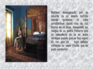 Melibea desesperada por la
muerte de su amado Calisto
decide quitarse la vida
arrojándose desde una de las
torres de su casa, desoyendo los
ruegos de su padre Pleberio que
se lamentará de la su mala
fortuna puesto que no fue capaz
de ver que su hija estaba
viviendo un amor ílicito que no
pudo controlar.
 