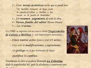 2 -. Unos versos acrósticos en los que se puede leer:
“ El Bachiller Fernando de Rojas acabó
la comedia de Calisto y Melibea, y fue
nacido en la puebla de Montalbán”.
3 -. Un resumen - argumento de toda la obra.
4 -. Versos finales del editor Alonso Proaza.
5 - . Los 16 actos.
En 1502 se imprime con un nuevo título Tragicomedia
de Calisto y Melibea, y con importantes novedades:
-. Cinco nuevos actos (pasa a tener 21 actos).
-. Una serie de modificaciones y supresiones.
-. Un prólogo en el que Fernando de Rojas
justifica los cambios.
Finalmente la obra se acabará llamando La Celestina
dada la popularidad del pede la alcahueta y conservará esos
 