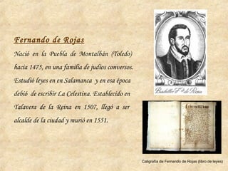 Fernando de Rojas
Nació en la Puebla de Montalbán (Toledo)
hacia 1475, en una familia de judíos conversos.
Estudió leyes en en Salamanca y en esa época
debió de escribir La Celestina. Establecido en
Talavera de la Reina en 1507, llegó a ser
alcalde de la ciudad y murió en 1551.
Caligrafía de Fernando de Rojas (libro de leyes)
 