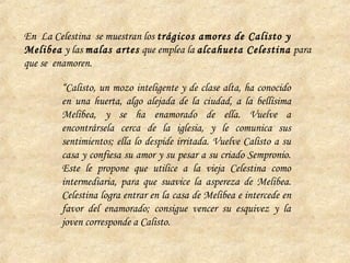 “Calisto, un mozo inteligente y de clase alta, ha conocido
en una huerta, algo alejada de la ciudad, a la bellísima
Melibea, y se ha enamorado de ella. Vuelve a
encontrársela cerca de la iglesia, y le comunica sus
sentimientos; ella lo despide irritada. Vuelve Calisto a su
casa y confiesa su amor y su pesar a su criado Sempronio.
Este le propone que utilice a la vieja Celestina como
intermediaria, para que suavice la aspereza de Melibea.
Celestina logra entrar en la casa de Melibea e intercede en
favor del enamorado; consigue vencer su esquivez y la
joven corresponde a Calisto.
En La Celestina se muestran los trágicos amores de Calisto y
Melibea y las malas artes que emplea la alcahueta Celestina para
que se enamoren.
 