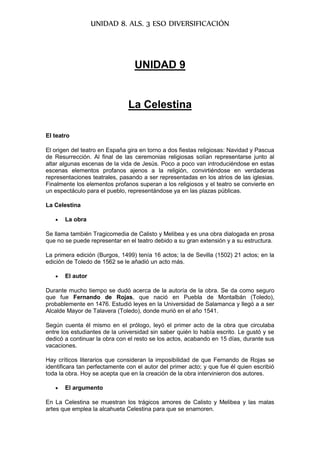 UNIDAD 8. ALS. 3 ESO DIVERSIFICACIÓN
UNIDAD 9
La Celestina
El teatro
El origen del teatro en España gira en torno a dos fiestas religiosas: Navidad y Pascua
de Resurrección. Al final de las ceremonias religiosas solían representarse junto al
altar algunas escenas de la vida de Jesús. Poco a poco van introduciéndose en estas
escenas elementos profanos ajenos a la religión, convirtiéndose en verdaderas
representaciones teatrales, pasando a ser representadas en los atrios de las iglesias.
Finalmente los elementos profanos superan a los religiosos y el teatro se convierte en
un espectáculo para el pueblo, representándose ya en las plazas públicas.
La Celestina
 La obra
Se llama también Tragicomedia de Calisto y Melibea y es una obra dialogada en prosa
que no se puede representar en el teatro debido a su gran extensión y a su estructura.
La primera edición (Burgos, 1499) tenía 16 actos; la de Sevilla (1502) 21 actos; en la
edición de Toledo de 1562 se le añadió un acto más.
 El autor
Durante mucho tiempo se dudó acerca de la autoría de la obra. Se da como seguro
que fue Fernando de Rojas, que nació en Puebla de Montalbán (Toledo),
probablemente en 1476. Estudió leyes en la Universidad de Salamanca y llegó a a ser
Alcalde Mayor de Talavera (Toledo), donde murió en el año 1541.
Según cuenta él mismo en el prólogo, leyó el primer acto de la obra que circulaba
entre los estudiantes de la universidad sin saber quién lo había escrito. Le gustó y se
dedicó a continuar la obra con el resto se los actos, acabando en 15 días, durante sus
vacaciones.
Hay críticos literarios que consideran la imposibilidad de que Fernando de Rojas se
identificara tan perfectamente con el autor del primer acto; y que fue él quien escribió
toda la obra. Hoy se acepta que en la creación de la obra intervinieron dos autores.
 El argumento
En La Celestina se muestran los trágicos amores de Calisto y Melibea y las malas
artes que emplea la alcahueta Celestina para que se enamoren.
 