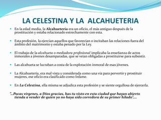 LA CELESTINA Y LA ALCAHUETERIA
 En la edad media, la Alcahuetería era un oficio, el más antiguo después de la
prostitución y estaba relacionado estrechamente con esta.
 Esta profesión, la ejercían aquellos que favorecían o incitaban las relaciones fuera del
ámbito del matrimonio y estaba penado por la Ley.
 El trabajo de la alcahueta o mediadora profesional implicaba la enseñanza de actos
inmorales a jóvenes desamparadas, que se veían obligadas a prostituirse para subsistir.
 Las alcahueta se lucraban a costa de la explotación inmoral de esas jóvenes.
 La Alcahuetería, era mal vista y considerada como una vía para pervertir y prostituir
mujeres, ese oficio era clasificado como Infame.
 En La Celestina, ella misma se adjudica esta profesión y se siente orgullosa de ejercerla.
”…Pocas vírgenes, a Dios gracias, has tu visto en esta ciudad que hayan abierto
tienda a vender de quien yo no haya sido corredora de su primer hilado”....
 
