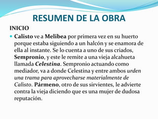 RESUMEN DE LA OBRA
INICIO
 Calisto ve a Melibea por primera vez en su huerto
porque estaba siguiendo a un halcón y se enamora de
ella al instante. Se lo cuenta a uno de sus criados,
Sempronio, y este le remite a una vieja alcahueta
llamada Celestina. Sempronio actuando como
mediador, va a donde Celestina y entre ambos urden
una trama para aprovecharse materialmente de
Calisto. Pármeno, otro de sus sirvientes, le advierte
contra la vieja diciendo que es una mujer de dudosa
reputación.
 