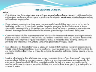 RESUMEN DE LA OBRA
NUDO
 Celestina se vale de su experiencia y arte para manipular a las personas, y utiliza cualquier
artimañas o medio a su alcance para ir poniendo de su parte, uno a uno, a todos los personajes y
utilizarlos en su provecho.
 En su primera estrategia, se hace pasar por una vendedora de hilo y logra entrar en la casa de
Melibea y hablar con la muchacha a solas. Después, manipula los sentimientos de la joven,
apelando a su compasión, y diciéndole que necesita de su influencia para sanar a un enfermo
mortal. Acto seguido utiliza incluso la hechicería, para doblegar la voluntad de la joven.
 Cuando Celestina habla nuevamente con Calisto, se da cuenta que Pármeno es un opositor que
puede ocasionar problemas. Para traerlo a su terreno lo anima a tener una relación de concordia
y amistad con Sempronio, y para convencerlo, utiliza el recuerdo de su madre y además le
promete una cita sexual con Areúsa (una joven prostituta protegida suya).
 Más adelante, los dos criados van a la iglesia en busca de la Celestina, y después se reúnen con
Elicia (otra de las protegidas de la vieja alcahueta) y Areúsa para comer en casa de Celestina. En
ese momento llega Lucrecia, la criada de Melibea, buscando a Celestina porque su ama se siente
enferma.
 La vieja alcahueta le dice a la joven que lo que realmente tiene es “mal de amores” y que está
enamorada de Calisto, y que para curarse, ella le va a arreglar una cita con su enamorado. En
este punto, la resistencia de Melibea ya está destruida. Le pide a la joven, un cordón que la
muchacha lleva en la cintura, para dar a Calisto una prueba de su amor por él, y acto seguido se
va a ver al joven.
 