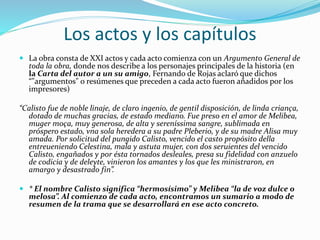  La obra consta de XXI actos y cada acto comienza con un Argumento General de
toda la obra, donde nos describe a los personajes principales de la historia (en
la Carta del autor a un su amigo, Fernando de Rojas aclaró que dichos
“"argumentos" o resúmenes que preceden a cada acto fueron añadidos por los
impresores)
“Calisto fue de noble linaje, de claro ingenio, de gentil disposición, de linda criança,
dotado de muchas gracias, de estado mediano. Fue preso en el amor de Melibea,
muger moça, muy generosa, de alta y sereníssima sangre, sublimada en
próspero estado, vna sola heredera a su padre Pleberio, y de su madre Alisa muy
amada. Por solicitud del pungido Calisto, vencido el casto propósito della
entreueniendo Celestina, mala y astuta mujer, con dos seruientes del vencido
Calisto, engañados y por ésta tornados desleales, presa su fidelidad con anzuelo
de codicia y de deleyte, vinieron los amantes y los que les ministraron, en
amargo y desastrado fin”.
 * El nombre Calisto significa “hermosísimo” y Melibea “la de voz dulce o
melosa”. Al comienzo de cada acto, encontramos un sumario a modo de
resumen de la trama que se desarrollará en ese acto concreto.
Los actos y los capítulos
 
