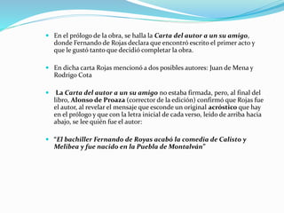  En el prólogo de la obra, se halla la Carta del autor a un su amigo,
donde Fernando de Rojas declara que encontró escrito el primer acto y
que le gustó tanto que decidió completar la obra.
 En dicha carta Rojas mencionó a dos posibles autores: Juan de Mena y
Rodrigo Cota
 La Carta del autor a un su amigo no estaba firmada, pero, al final del
libro, Alonso de Proaza (corrector de la edición) confirmó que Rojas fue
el autor, al revelar el mensaje que esconde un original acróstico que hay
en el prólogo y que con la letra inicial de cada verso, leído de arriba hacia
abajo, se lee quién fue el autor:
 “El bachiller Fernando de Royas acabó la comedia de Calisto y
Melibea y fue nacido en la Puebla de Montalván”
 
