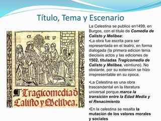 Título, Tema y Escenario
La Celestina se publicó en1499, en
Burgos, con el título de Comedia de
Calisto y Melibea:
•La obra fue escrita para ser
representada en el teatro, en forma
dialogada (la primera edición tenía
dieciséis actos y las ediciones de
1502, tituladas Tragicomedia de
Calisto y Melibea, veintiuno). No
obstante, por su extensión se hizo
irrepresentable en su época.
•La Celestina es una obra
trascendental en la literatura
universal porque marca la
transición entre la Edad Media y
el Renacimiento
•En la celestina se resalta la
mutación de los valores morales
y sociales
 