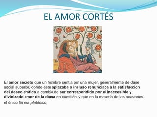 EL AMOR CORTÉS
El amor secreto que un hombre sentía por una mujer, generalmente de clase
social superior, donde este aplazaba o incluso renunciaba a la satisfacción
del deseo erótico a cambio de ser correspondido por el inaccesible y
divinizado amor de la dama en cuestión, y que en la mayoría de las ocasiones,
el único fin era platónico.
 