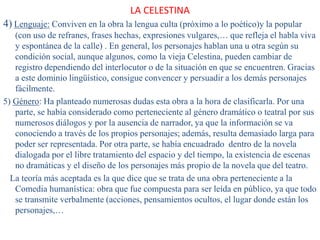 LA CELESTINA
4) Lenguaje: Conviven en la obra la lengua culta (próximo a lo poético)y la popular
(con uso de refranes, frases hechas, expresiones vulgares,… que refleja el habla viva
y espontánea de la calle) . En general, los personajes hablan una u otra según su
condición social, aunque algunos, como la vieja Celestina, pueden cambiar de
registro dependiendo del interlocutor o de la situación en que se encuentren. Gracias
a este dominio lingüístico, consigue convencer y persuadir a los demás personajes
fácilmente.
5) Género: Ha planteado numerosas dudas esta obra a la hora de clasificarla. Por una
parte, se había considerado como perteneciente al género dramático o teatral por sus
numerosos diálogos y por la ausencia de narrador, ya que la información se va
conociendo a través de los propios personajes; además, resulta demasiado larga para
poder ser representada. Por otra parte, se había encuadrado dentro de la novela
dialogada por el libre tratamiento del espacio y del tiempo, la existencia de escenas
no dramáticas y el diseño de los personajes más propio de la novela que del teatro.
La teoría más aceptada es la que dice que se trata de una obra perteneciente a la
Comedia humanística: obra que fue compuesta para ser leída en público, ya que todo
se transmite verbalmente (acciones, pensamientos ocultos, el lugar donde están los
personajes,…
 
