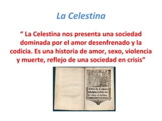 La Celestina
“ La Celestina nos presenta una sociedad
dominada por el amor desenfrenado y la
codicia. Es una historia de amor, sexo, violencia
y muerte, reflejo de una sociedad en crisis”
 