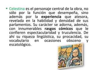 • Celestina es el personaje central de la obra, no
sólo por la función que desempeña, sino
además por la experiencia que atesora,
revelada en la habilidad y densidad de sus
parlamentos. Su carácter se adorna, además,
con innumerables rasgos cómicos que le
confieren espectacularidad y truculencia. De
ahí su riqueza lingüística, su procacidad, su
vocabulario en ocasiones obsceno y
escatológico.
 
