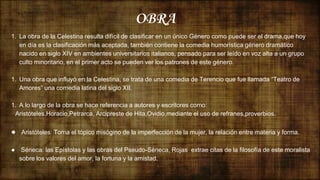 OBRA
1. La obra de la Celestina resulta difícil de clasificar en un único Género como puede ser el drama,que hoy
en día es la clasificación más aceptada, también contiene la comedia humorística género dramático
nacido en siglo XIV en ambientes universitarios italianos, pensado para ser leído en voz alta a un grupo
culto minoritario, en el primer acto se pueden ver los patrones de este género.
1. Una obra que influyó en la Celestina, se trata de una comedia de Terencio que fue llamada “Teatro de
Amores” una comedia latina del siglo XII.
1. A lo largo de la obra se hace referencia a autores y escritores como:
Aristóteles,Horacio,Petrarca, Arcipreste de Hita,Ovidio,mediante el uso de refranes,proverbios.
● Aristóteles: Toma el tópico misógino de la imperfección de la mujer, la relación entre materia y forma.
● Séneca: las Epístolas y las obras del Pseudo-Séneca, Rojas extrae citas de la filosofía de este moralista
sobre los valores del amor, la fortuna y la amistad.
 